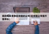 搞团购后来做区块链的公司[区块链公司值不值得去]